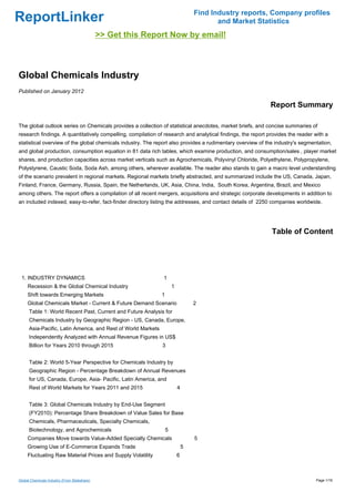 Find Industry reports, Company profiles
ReportLinker                                                                              and Market Statistics
                                              >> Get this Report Now by email!



Global Chemicals Industry
Published on January 2012

                                                                                                             Report Summary

The global outlook series on Chemicals provides a collection of statistical anecdotes, market briefs, and concise summaries of
research findings. A quantitatively compelling, compilation of research and analytical findings, the report provides the reader with a
statistical overview of the global chemicals industry. The report also provides a rudimentary overview of the industry's segmentation,
and global production, consumption equation in 81 data rich tables, which examine production, and consumption/sales , player market
shares, and production capacities across market verticals such as Agrochemicals, Polyvinyl Chloride, Polyethylene, Polypropylene,
Polystyrene, Caustic Soda, Soda Ash, among others, wherever available. The reader also stands to gain a macro level understanding
of the scenario prevalent in regional markets. Regional markets briefly abstracted, and summarized include the US, Canada, Japan,
Finland, France, Germany, Russia, Spain, the Netherlands, UK, Asia, China, India, South Korea, Argentina, Brazil, and Mexico
among others. The report offers a compilation of all recent mergers, acquisitions and strategic corporate developments in addition to
an included indexed, easy-to-refer, fact-finder directory listing the addresses, and contact details of 2250 companies worldwide.




                                                                                                             Table of Content




 1. INDUSTRY DYNAMICS                                          1
     Recession & the Global Chemical Industry                          1
     Shift towards Emerging Markets                            1
     Global Chemicals Market - Current & Future Demand Scenario                    2
      Table 1: World Recent Past, Current and Future Analysis for
      Chemicals Industry by Geographic Region - US, Canada, Europe,
      Asia-Pacific, Latin America, and Rest of World Markets
      Independently Analyzed with Annual Revenue Figures in US$
      Billion for Years 2010 through 2015                      3


      Table 2: World 5-Year Perspective for Chemicals Industry by
      Geographic Region - Percentage Breakdown of Annual Revenues
      for US, Canada, Europe, Asia- Pacific, Latin America, and
      Rest of World Markets for Years 2011 and 2015                        4


      Table 3: Global Chemicals Industry by End-Use Segment
      (FY2010): Percentage Share Breakdown of Value Sales for Base
      Chemicals, Pharmaceuticals, Specialty Chemicals,
      Biotechnology, and Agrochemicals                             5
     Companies Move towards Value-Added Specialty Chemicals                        5
     Growing Use of E-Commerce Expands Trade                                   5
     Fluctuating Raw Material Prices and Supply Volatility                 6



Global Chemicals Industry (From Slideshare)                                                                                     Page 1/16
 