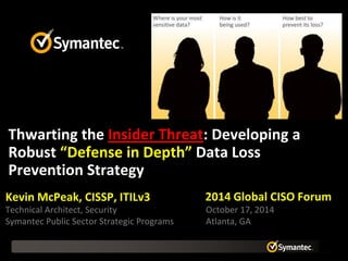 Thwarting the Insider Threat: Developing a
Robust “Defense in Depth” Data Loss
Prevention Strategy
Kevin McPeak, CISSP, ITILv3
Technical Architect, Security
Symantec Public Sector Strategic Programs
2014 Global CISO Forum
October 17, 2014
Atlanta, GA
 
