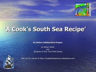 ‘ A Cook’s South Sea Recipe’   An Online Collaborative Project   by Adrian Smith  and  Students of One Tree Point School Wiki can be viewed at http://myglobalclassroom.wikispaces.com/ EDIC706 Assignment 2 Online Seminar 
