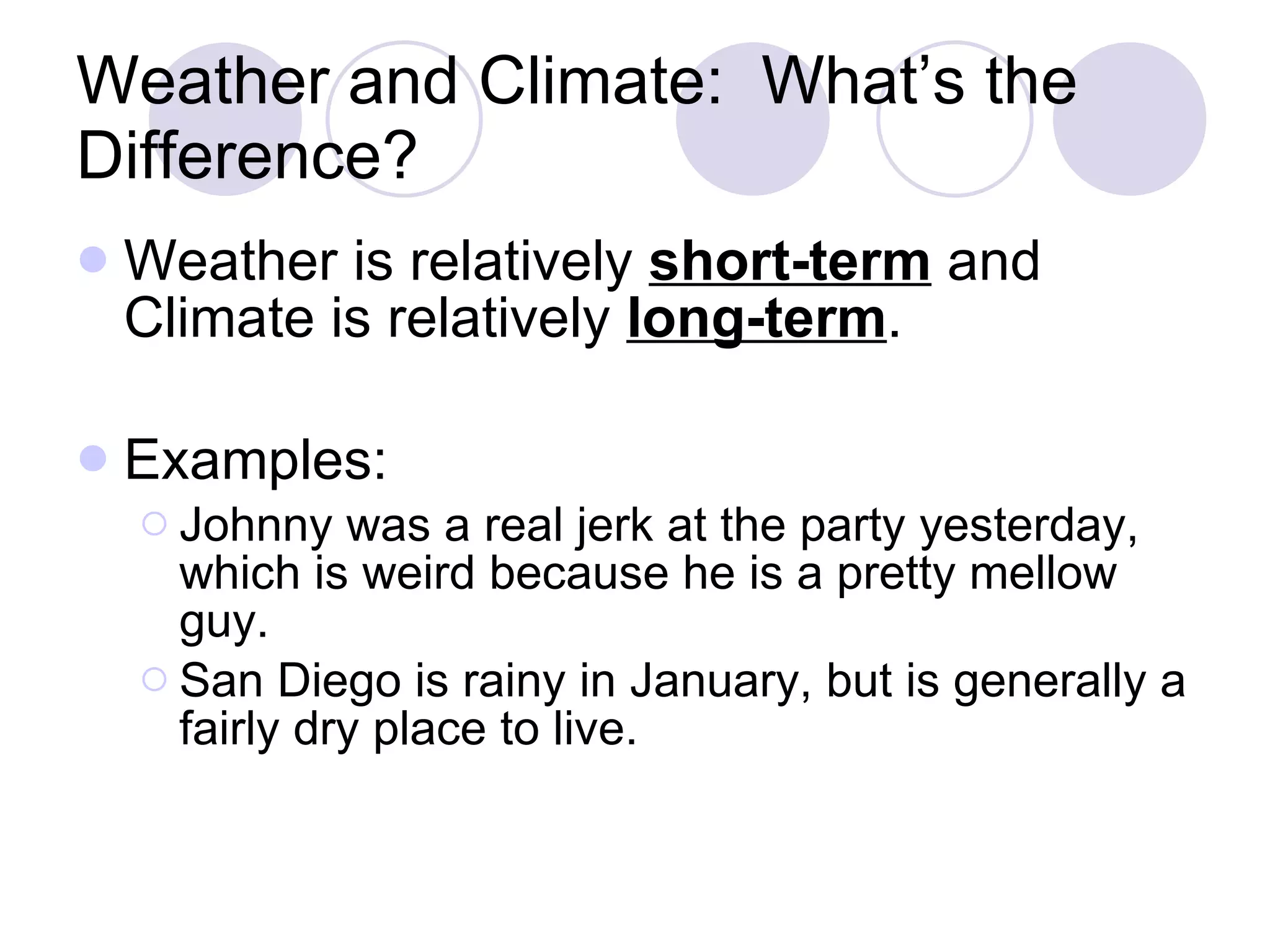 Weather and Climate: What’s the Difference? Weather is relatively short-term and Climate is relatively long-term . Examples: Johnny was a real jerk at the party yesterday, which is weird because he is a pretty mellow guy. San Diego is rainy in January, but is generally a fairly dry place to live.