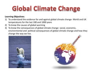 Learning Objectives:
1) To understand the evidence for and against global climate change- World and UK
temperatures for the last 100 and 1000 years
2) To know the causes of global warming
3) To know the consequences of global climate change- social, economic,
environmental and political consequences of global climate change and how they
change the way we live.
 