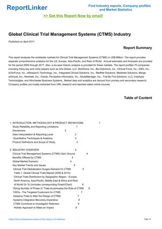 Find Industry reports, Company profiles
ReportLinker                                                                                                        and Market Statistics
                                             >> Get this Report Now by email!



Global Clinical Trial Management Systems (CTMS) Industry
Published on April 2011

                                                                                                                                  Report Summary

This report analyzes the worldwide markets for Clinical Trial Management Systems (CTMS) in US$ Million. The report provides
separate comprehensive analytics for the US, Europe, Asia-Pacific, and Rest of World. Annual estimates and forecasts are provided
for the period 2009 through 2017. Also, a six-year historic analysis is provided for these markets. The report profiles 75 companies
including many key and niche players such as Aris Global, LLC, BioClinica, Inc., Bio-Optronics, Inc., Clinical Force, Inc., DSG, Inc.,
eClinForce, Inc., eResearch Technology, Inc., Integrated Clinical Solutions, Inc., MedNet Solutions, Medidata Solutions, Merge
eClinical, Inc., Nextrials, Inc., Oracle, Perceptive Informatics, Inc., StudyManager, Inc., Trial By Fire Solutions, LLC, Volodyne
Technologies, and Winchester Business Systems. Market data and analytics are derived from primary and secondary research.
Company profiles are mostly extracted from URL research and reported select online sources.




                                                                                                                                   Table of Content




 1. INTRODUCTION, METHODOLOGY & PRODUCT DEFINITIONS                                                                1
     Study Reliability and Reporting Limitations                                         1
     Disclaimers                                                         2
     Data Interpretation & Reporting Level                                           2
      Quantitative Techniques & Analytics                                            3
     Product Definitions and Scope of Study                                              3


 2. INDUSTRY OVERVIEW                                                                4
     Clinical Trial Management Systems (CTMS) Gain Ground                                                4
     Benefits Offered by CTMS                                                    4
     Global Market Scenario                                                  4
     Key Market Trends and Issues                                                    5
      Clinical Trial Globalization Surges Demand for CTMS                                            5
       Table 1: Global Clinical Trials Market (2006 & 2010):
       Clinical Trials Distribution by Geographic Region - Europe,
       North America, Asia-Pacific, Middle East & Africa and Rest
       of World (In %) (includes corresponding Graph/Chart)                                      6
      Rising Number of Phase IV Trials Accentuates the Role of CTMS                                          6
      CROs - The Targeted Customers for CTMS                                                     7
      Adaptive Trials to Alter the Design of CTMS                                            7
      Systems Integration Becomes Imperative                                                 8
      CTMS Contribute to Investigator Retention                                              8
       Holistic Approach to Make an Impact                                               8



Global Clinical Trial Management Systems (CTMS) Industry (From Slideshare)                                                                     Page 1/9
 