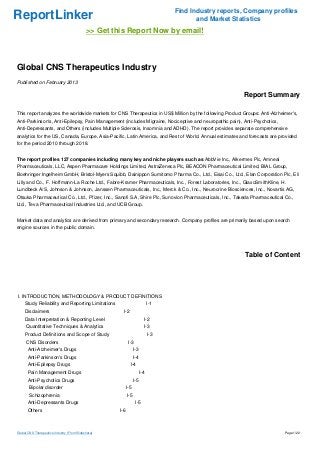 Find Industry reports, Company profiles
ReportLinker                                                                               and Market Statistics
                                             >> Get this Report Now by email!



Global CNS Therapeutics Industry
Published on February 2013

                                                                                                         Report Summary

This report analyzes the worldwide markets for CNS Therapeutics in US$ Million by the following Product Groups: Anti-Alzheimer's,
Anti-Parkinson's, Anti-Epilepsy, Pain Management (includes Migraine, Nociceptive and neuropathic pain), Anti-Psychotics,
Anti-Depressants, and Others (includes Multiple Sclerosis, Insomnia and ADHD). The report provides separate comprehensive
analytics for the US, Canada, Europe, Asia-Pacific, Latin America, and Rest of World. Annual estimates and forecasts are provided
for the period 2010 through 2018.


The report profiles 127 companies including many key and niche players such as AbbVie Inc., Alkermes Plc, Amneal
Pharmaceuticals, LLC, Aspen Pharmacare Holdings Limited, AstraZeneca Plc, BEACON Pharmaceutical Limited, BIAL Group,
Boehringer Ingelheim GmbH, Bristol-Myers Squibb, Dainippon Sumitomo Pharma Co., Ltd., Eisai Co., Ltd., Elan Corporation Plc, Eli
Lilly and Co., F. Hoffmann-La Roche Ltd., Fabre-Kramer Pharmaceuticals, Inc., Forest Laboratories, Inc., GlaxoSmithKline, H.
Lundbeck A/S, Johnson & Johnson, Janssen Pharmaceuticals, Inc., Merck & Co., Inc., Neurocrine Biosciences, Inc., Novartis AG,
Otsuka Pharmaceutical Co., Ltd., Pfizer, Inc., Sanofi S.A, Shire Plc, Sunovion Pharmaceuticals, Inc., Takeda Pharmaceutical Co.,
Ltd., Teva Pharmaceutical Industries Ltd., and UCB Group.


Market data and analytics are derived from primary and secondary research. Company profiles are primarily based upon search
engine sources in the public domain.




                                                                                                          Table of Content




I. INTRODUCTION, METHODOLOGY & PRODUCT DEFINITIONS
     Study Reliability and Reporting Limitations                              I-1
     Disclaimers                                       I-2
     Data Interpretation & Reporting Level                                I-2
      Quantitative Techniques & Analytics                                 I-3
     Product Definitions and Scope of Study                                   I-3
      CNS Disorders                                          I-3
       Anti-Alzheimer's Drugs                                     I-3
       Anti-Parkinson's Drugs                                     I-4
       Anti-Epilepsy Drugs                                    I-4
       Pain Management Drugs                                            I-4
       Anti-Psychotics Drugs                                      I-5
        Bipolar disorder                                    I-5
        Schizophrenia                                       I-5
       Anti-Depressants Drugs                                      I-5
       Others                                         I-6



Global CNS Therapeutics Industry (From Slideshare)                                                                         Page 1/22
 