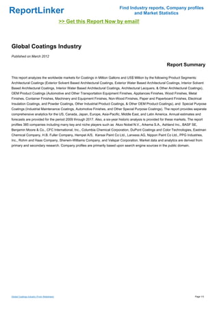 Find Industry reports, Company profiles
ReportLinker                                                                      and Market Statistics
                                             >> Get this Report Now by email!



Global Coatings Industry
Published on March 2012

                                                                                                            Report Summary

This report analyzes the worldwide markets for Coatings in Million Gallons and US$ Million by the following Product Segments:
Architectural Coatings (Exterior Solvent Based Architectural Coatings, Exterior Water Based Architectural Coatings, Interior Solvent
Based Architectural Coatings, Interior Water Based Architectural Coatings, Architectural Lacquers, & Other Architectural Coatings),
OEM Product Coatings (Automotive and Other Transportation Equipment Finishes, Appliances Finishes, Wood Finishes, Metal
Finishes, Container Finishes, Machinery and Equipment Finishes, Non-Wood Finishes, Paper and Paperboard Finishes, Electrical
Insulation Coatings, and Powder Coatings, Other Industrial Product Coatings, & Other OEM Product Coatings), and Special Purpose
Coatings (Industrial Maintenance Coatings, Automotive Finishes, and Other Special Purpose Coatings). The report provides separate
comprehensive analytics for the US, Canada, Japan, Europe, Asia-Pacific, Middle East, and Latin America. Annual estimates and
forecasts are provided for the period 2009 through 2017. Also, a six-year historic analysis is provided for these markets. The report
profiles 385 companies including many key and niche players such as Akzo Nobel N.V., Arkema S.A., Ashland Inc., BASF SE,
Benjamin Moore & Co., CFC International, Inc., Columbia Chemical Corporation, DuPont Coatings and Color Technologies, Eastman
Chemical Company, H.B. Fuller Company, Hempel A/S, Kansai Paint Co Ltd., Lanxess AG, Nippon Paint Co Ltd., PPG Industries,
Inc., Rohm and Haas Company, Sherwin-Williams Company, and Valspar Corporation. Market data and analytics are derived from
primary and secondary research. Company profiles are primarily based upon search engine sources in the public domain.




Global Coatings Industry (From Slideshare)                                                                                     Page 1/3
 