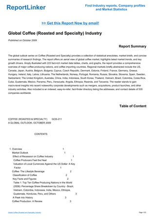 Find Industry reports, Company profiles
ReportLinker                                                                                      and Market Statistics



                                                 >> Get this Report Now by email!

Global Coffee (Roasted and Specialty) Industry
Published on October 2009

                                                                                                                Report Summary

The global outlook series on Coffee (Roasted and Specialty) provides a collection of statistical anecdotes, market briefs, and concise
summaries of research findings. The report offers an aerial view of global coffee market, highlights latest market trends, and key
growth drivers. Amply illustrated with 223 fact-rich market data tables, charts, and graphs, the report provides a comprehensive
overview of major coffee producing nations, and coffee importing countries. Regional markets briefly abstracted include the US,
Canada, Japan, Austria, Belgium, Bulgaria, Cyprus, Czech Republic, Denmark, Estonia, Finland, France, Germany, Greece,
Hungary, Ireland, Italy, Latvia, Lithuania, The Netherlands, Norway, Portugal, Romania, Russia, Slovakia, Slovenia, Spain, Sweden,
Switzerland, The United Kingdom, Australia, China, India, Indonesia, South Korea, Thailand, Vietnam, Brazil, Colombia, Costa Rica,
Cuba, Guatemala, Mexico, Panama, Peru, Venezuela, Angola, Ethiopia, Rwanda, and Tanzania. The reader stands to gain
macro-level insights into recent noteworthy corporate developments such as mergers, acquisitions, product launches, and other
industry activities. Also included is an indexed, easy-to-refer, fact-finder directory listing the addresses, and contact details of 535
companies worldwide.




                                                                                                                 Table of Content


COFFEE (ROASTED & SPECIALTY)GOS-211
A GLOBAL OUTLOOK, OCTOBER 2009



                                    CONTENTS




 1. Overview                                                   1
     Market Outlook                                                1
      Effect of Recession on Coffee Industry                                       1
       Coffee Producers Feel the Heat                                          1
       Valuation of Local Currencies Against the US Dollar: A Key
        Factor                                             1
     Coffee: The Lifestyle Beverage                                            2
      Classification of Coffee                                         2
      Key Facts and Figures                                                2
       Table 1: Top Ten Coffee Producing Nations in the World
       (2008): Percentage Share Breakdown by Country - Brazil,
       Vietnam, Colombia, Indonesia, India, Mexico, Ethiopia,
       Guatemala, Honduras, Peru, and Others                                           3
      A Peek into History                                          3
     Coffee Production: A Review                                               3



Global Coffee (Roasted and Specialty) Industry                                                                                      Page 1/23
 