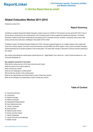Find Industry reports, Company profiles
ReportLinker                                                                       and Market Statistics
                                             >> Get this Report Now by email!



Global Colocation Market 2011-2015
Published on April 2012

                                                                                                          Report Summary

TechNavio's analysts forecast the Global Colocation market to grow at a CAGR of 15.57 percent over the period 2011'2015. One of
the key factors contributing to this market growth is the increasing need to reduce capital and operational expenses. The Global
Colocation market has also been witnessing the decreasing price of colocation services. However, increasing concern about data
privacy and security could pose a challenge to the growth of this market.


TechNavio's report, the Global Colocation Market 2011'2015, has been prepared based on an in-depth analysis of the market with
inputs from industry experts. The report covers the Americas, and the EMEA and APAC regions; it also covers the Global Colocation
market landscape and its growth prospects in the coming years. The report also includes a discussion of the key vendors operating in
this market.


Key vendors dominating this market space include Equinix Inc., Digital Realty Trust, Savvis Inc., Level 3 Communications Inc., and
Terremark Worldwide Inc.


Key questions answered in this report:
What will the market size be in 2015 and at what rate will it grow'
What key trends is this market subject to'
What is driving this market'
What are the challenges to market growth'
Who are the key vendors in this market space'
What are the opportunities and threats faced by each of these key vendors'
What are the strengths and weaknesses of each of these key vendors'




                                                                                                           Table of Content

01. Executive Summary
02. Introduction
03. Market Coverage
04. Market Landscape
05. Geographical Segmentation
06. Key Leading Countries
07. Vendor Landscape
08. Buying Criteria
09. Market Growth Drivers
10. Drivers and their Impact
11. Market Challenges
12. Impact of Drivers and Challenges
13. Market Trends



Global Colocation Market 2011-2015 (From Slideshare)                                                                          Page 1/4
 