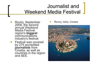 Journalist and  Weekend Media Festival Rovinj ,   September 2009,  the second annual Weekend Media Festival :  region's  biggest  communications industry's festival. F estival was covered by 275 accredited  journalists  from Croatia, as well as countries in the region and SEE.  Rovinj, Istria, Croatia 