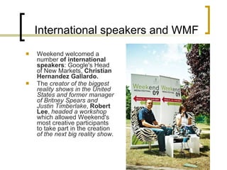 International speakers and WMF Weekend welcomed a number  of international speakers :  Google's Head of New Markets,  Christian Hernandez Gallardo.   The  creator of the biggest reality shows in the United States and former manager of Britney Spears and Justin Timberlake ,  Robert Lee ,  headed a workshop  which allowed Weekend's most creative participants to take part in the creation  of the next big reality show .   