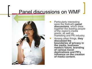 Panel discussions on WMF Particularly interesting were the festival's  panel discussions , which drew together the  leading people of the region's media giants , as well as marketing and PR industry.  Among other things,  they discussed the boundaries of privacy in the media, business media's future, branding of various travel destinations and PR's influence on the creation of media content.   