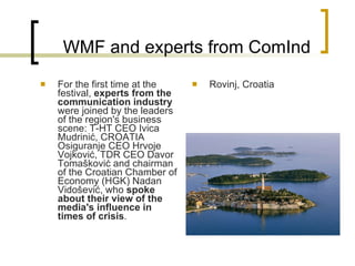 WMF and experts from ComInd For the first time at the festival,  experts from the communication industry  were joined by the leaders of the region's business scene :  T-HT CEO Ivica Mudrinić, CROATIA Osiguranje CEO Hrvoje Vojković, TDR CEO Davor Tomašković and chairman of the Croatian Chamber of Economy (HGK) Nadan Vidošević, who  spoke about their view of the media's influence in times of crisis .   Rovinj, Croatia 