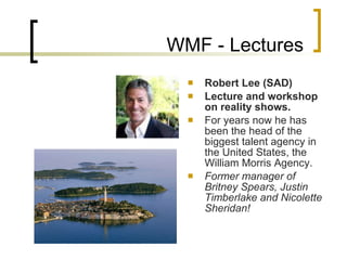 WMF - Lectures Robert Lee (SAD) Lecture and workshop on  reality shows.   For years now  he  has been the head of the biggest talent agency in the United States, the William Morris Agency.  F ormer manager of Britney Spears, Justin Timberlake and Nicolette Sheridan!  