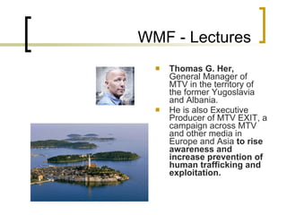 WMF - Lectures Thomas G. Her ,  General Manager of MTV in the territory of the former Yugoslavia and Albania .   He is also Executive Producer of MTV EXIT, a campaign across MTV and other media in Europe and Asia  to rise awareness and increase prevention of human trafficking and exploitation . 