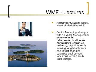 WMF - Lectures Alexandar Oswald ,  Nokia, Head of Marketing ASE .   Senior Marketing Manager with 11 years Management  experience in telecommunication and consumer electronics industry , experienced in working for global brands and in fast changing business environment; focus on Central/South East Europe . 