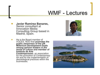 WMF - Lectures Javier Ramirez Banares ,  Senior consultant at Innovation Media Consulting Group based in Madrid, Spain . He is the Board member of VOCES, NGO that  promotes the public awareness of the UN Millenium Development Goals among opinion leaders in the world of culture and member of Instituto de Arte Contemporaneo , an association for the promotion of Contemporary Art and for the implementation of deontological practices within the businesses. 