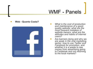 WMF - Panels Web - Quanto Costa? What is the cost of production and maintenance of a good-quality website; what are the most frequent mistakes of website owners; what are the attitudes and habits of internet users?  Are banners dying and why we are weak in the viral marketing sector;  how to use Twitter and Facebook for promotion , and whether it is a waste to see money from advertising going to Facebook and not returning to the local markets ? 