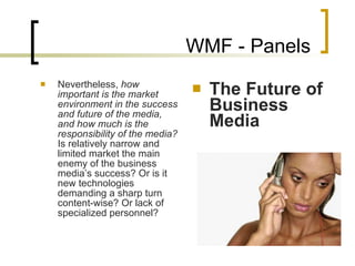 WMF - Panels Nevertheless,  how important is the market environment in the success and future of the media, and how much is the responsibility of the media?  Is relatively narrow and limited market the main enemy of the business media’s success? Or is it new technologies demanding a sharp turn content-wise? Or lack of specialized personnel?  The Future of Business Media 