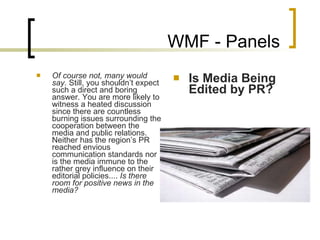 WMF - Panels Of course not, many would say.  Still, you shouldn’t expect such a direct and boring answer. You are more likely to witness a heated discussion since there are countless burning issues surrounding the cooperation between the media and public relations. Neither has the region’s PR reached envious communication standards nor is the media immune to the rather grey influence on their editorial policies....  Is there room for positive news in the media?  Is Media Being Edited by PR? 