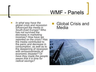 WMF - Panels In what way have the global crisis and recession influenced the media in South-East Europe?  Who has not survived the decrease in marketing incomes?  How have we reported on the crisis?  Has the media contributed to the panic and decrease in consumption, as well as to the deepening of recession with announcements of economic disaster? Or  have they made the people aware that it is time for radical savings?  Global Crisis and Media 