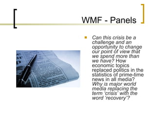 WMF - Panels Can this crisis be a challenge and an opportunity to change our point of view that we spend more than we have?  How economic topics replaced politics in the statistics of prime-time news in all media?  Why is major world media replacing the term ‘crisis’ with the word ‘recovery’? 