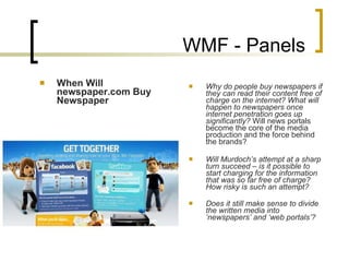 WMF - Panels When Will newspaper.com Buy Newspaper Why do people buy newspapers if they can read their content free of charge on the internet? What will happen to newspapers once internet penetration goes up significantly?  Will news portals become the core of the media production and the force behind the brands?   Will Murdoch’s attempt at a sharp turn succeed – is it possible to start charging for the information that was so far free of charge? How risky is such an attempt? Does it still make sense to divide the written media into ‘newspapers’ and ‘web portals’?   