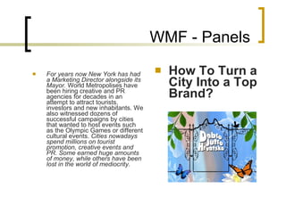 WMF - Panels For years now New York has had a Marketing Director alongside its Mayor.  World Metropolises have been hiring creative and PR agencies for decades in an attempt to attract tourists, investors and new inhabitants. We also witnessed dozens of successful campaigns by cities that wanted to host events such as the Olympic Games or different cultural events.  Cities nowadays spend millions on tourist promotion, creative events and PR. Some earned huge amounts of money, while others have been lost in the world of mediocrity.     How To Turn a City Into a Top Brand? 