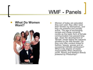 WMF - Panels What Do Women Want? Women of today are educated, they earn well, they often raise their families by themselves, and they are powerful and socially active.  The age of exchanging recipes and cheap romance novels as the basic form of female communication has passed long ago.  Does the development of ‘female’ media follow the interests dictated by the Alfa female?   Do they only offer content linked to fashion, beauty, gossip and an occasional intimate confession? What is the degree of media responsibility when idealizing youth, fitness and flawless beauty powered by Photoshop?   