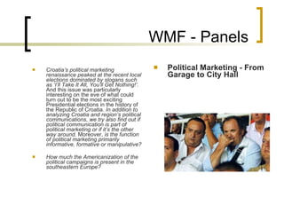 WMF - Panels Croatia’s political marketing renaissance peaked at the recent local elections dominated by slogans such as ‘I’ll Take It All, You’ll Get Nothing!’.  And this issue  was  particularly interesting on the eve of what could turn out to be the most exciting Presidential elections in the history of the Republic of Croatia.  In addition to analyzing Croatia and region’s political communications, we  try  also find out if political communication is part of political marketing or if it’s the other way around.  Moreover,  is the function of political marketing primarily informative, formative or manipulative?     H ow much the Americanization of the political campaigns is present in the southeastern Europe ?   Political Marketing - From Garage to City Hall 