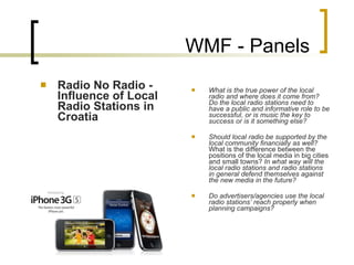 WMF - Panels Radio No Radio - Influence of Local Radio Stations in Croatia What is the true power of the local radio and where does it come from? Do the local radio stations need to have a public and informative role to be successful, or is music the key to success or is it something else?   Should local radio be supported by the local community financially as well?  What is the difference between the positions of the local media in big cities and small towns?  In what way will the local radio stations and radio stations in general defend themselves against the new media in the future?   Do advertisers/agencies use the local radio stations’ reach properly when planning campaigns?   