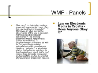 WMF - Panels How much do television stations, especially commercial ones, obey the Law on Electronic Media?  Moreover, in what way is the observance of the law in question monitored and its violation sanctioned? The existing Electronic Media Act provides quotas for domestic TV programming in primetime as well as programming made by independent production houses. However,  there isn’t a television station that adheres strictly to its legal obligations, which in the end means less domestic production and almost the-end of the market of independent production houses.   Law on Electronic Media in Croatia - Does Anyone Obey It? 