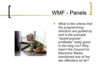 WMF - Panels What is the criteria that the programming directors are guided by and is the principle “stupid-popular-profitable” really good in the long run?  Why hasn’t the Council for Electronic Media sanctioned any of the law offenders so far?  