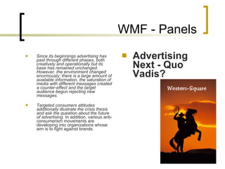 WMF - Panels Since its beginnings advertising has past through different phases, both creatively and operationally but its base has remained unchanged.   However, the environment changed enormously: there is a large amount of available information, the saturation of media with different messages created a counter-effect and the target audience begun rejecting new messages. Targeted consumers attitudes additionally illustrate the crisis thesis and ask the question about the future of advertising.  In addition, various anti-consumerism movements are developing into organizations whose aim is to fight against brands.   Advertising Next - Quo Vadis? 