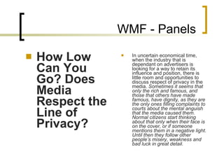 WMF - Panels How Low Can You Go? Does Media Respect the Line of Privacy? In uncertain economical time, when the industry that is dependant on advertisers is looking for a way to retain its influence and position, there is little room and opportunities to discuss respect of privacy in the media.  Sometimes it seems that only the rich and famous, and those that others have made famous, have dignity, as they are the only ones filling complaints to courts about the mental anguish that the media caused them. Normal citizens start thinking about that only when their face is on the cover, or if someone mentions them in a negative light. Until then they follow other people’s misery, weakness and bad luck in great detail.     