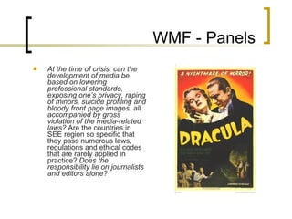 WMF - Panels At the time of crisis, can the development of media be based on lowering professional standards, exposing one’s privacy, raping of minors, suicide profiling and bloody front page images, all accompanied by gross violation of the media-related laws?  Are the countries in  SEE  region so specific that they pass numerous laws, regulations and ethical codes that are rarely applied in practice?  Does the responsibility lie on journalists and editors alone? 