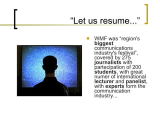 “ Let us resume...” WMF was “ region's  biggest  communications industry's festival ”, covered by  275  journalists   with partecipation of 200  students , with great numer of international  lecturer  and  panelist , with  experts  form the communication industry... 