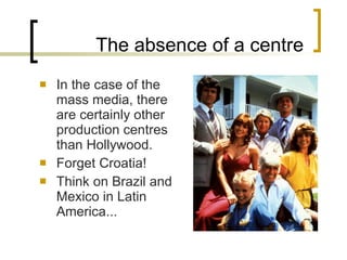 The absence of a centre In the case of the mass media, there are certainly other production centres than Hollywood. Forget Croatia! Think on Brazil and Mexico in Latin America... 