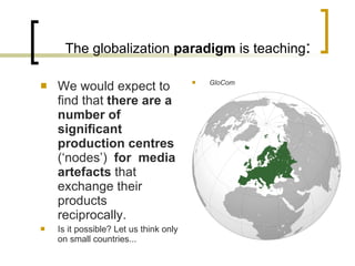 The globalization  paradigm  is teaching : W e would expect to find that  there are a number of  significant  production centres  (‘nodes’)  for  media artefacts  that exchange their products reciprocally . Is it possible? Let us think only on small countries... GloCom 