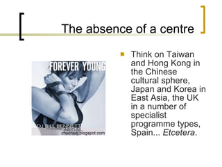 The absence of a centre Think on Taiwan and Hong Kong in the Chinese cultural sphere, Japan and Korea in East Asia, the UK in a number of specialist programme types, Spain...  Etcetera . 