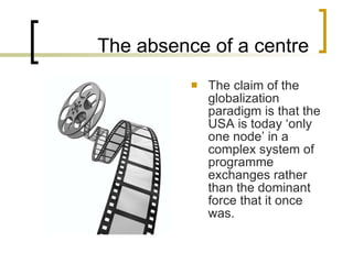 The absence of a centre The claim of the globalization paradigm is that the USA is today ‘only one node’ in a complex system of programme exchanges rather than the dominant force that it once was. 