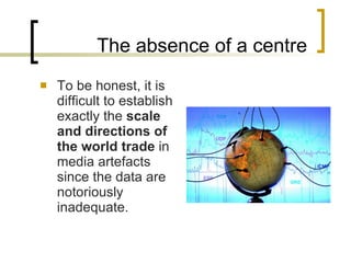 The absence of a centre To be honest, it is difficult to establish exactly the  scale and directions of the world trade  in media artefacts since the data are notoriously inadequate. 