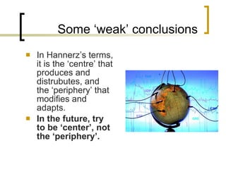 Some ‘weak’ conclusions In Hannerz’s terms, it is the ‘centre’ that produces and distrubutes, and the ‘periphery’ that modifies and adapts. In the future, try to be ‘center’, not the ‘periphery’. 