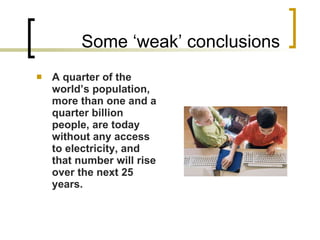 Some ‘weak’ conclusions A quarter of the world’s population, more than one and a quarter billion people, are today without any access to electricity, and that number will rise over the next 25 years. 