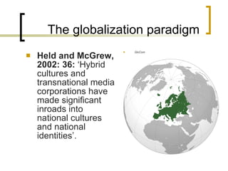 The globalization paradigm Held and McGrew, 2002: 36 :  ‘ H ybrid cultures and transnational media corporations have made significant inroads into national cultures and national identities’.  GloCom 