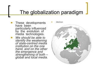 The globalization paradigm These  developments  have  been  particularly influenced  by  the  evolution  of  media  technologies . We should be able to identify the weakening of state-centred media institution on the one hand, and on the other the emergence and strengthening of both – global and local media. GloCom 