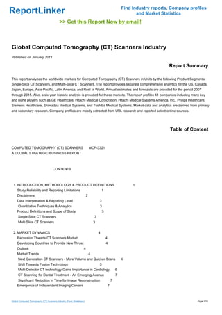 Find Industry reports, Company profiles
ReportLinker                                                                                                     and Market Statistics
                                            >> Get this Report Now by email!



Global Computed Tomography (CT) Scanners Industry
Published on January 2011

                                                                                                                               Report Summary

This report analyzes the worldwide markets for Computed Tomography (CT) Scanners in Units by the following Product Segments:
Single-Slice CT Scanners, and Multi-Slice CT Scanners. The report provides separate comprehensive analytics for the US, Canada,
Japan, Europe, Asia-Pacific, Latin America, and Rest of World. Annual estimates and forecasts are provided for the period 2007
through 2015. Also, a six-year historic analysis is provided for these markets. The report profiles 41 companies including many key
and niche players such as GE Healthcare, Hitachi Medical Corporation, Hitachi Medical Systems America, Inc., Philips Healthcare,
Siemens Healthcare, Shimadzu Medical Systems, and Toshiba Medical Systems. Market data and analytics are derived from primary
and secondary research. Company profiles are mostly extracted from URL research and reported select online sources.




                                                                                                                                Table of Content


COMPUTED TOMOGRAPHY (CT) SCANNERSMCP-3321
A GLOBAL STRATEGIC BUSINESS REPORT



                                     CONTENTS



 1. INTRODUCTION, METHODOLOGY & PRODUCT DEFINITIONS                                                            1
     Study Reliability and Reporting Limitations                                      1
     Disclaimers                                                      2
     Data Interpretation & Reporting Level                                        3
      Quantitative Techniques & Analytics                                         3
     Product Definitions and Scope of Study                                           3
      Single Slice CT Scanners                                                3
      Multi Slice CT Scanners                                                 3


 2. MARKET DYNAMICS                                                               4
     Recession Thwarts CT Scanners Market                                                 4
     Developing Countries to Provide New Thrust                                           4
     Outlook                                                      4
     Market Trends                                                        4
      Next Generation CT Scanners - More Volume and Quicker Scans                                         4
      Shift Towards Fusion Technology                                             5
      Multi-Detector CT technology Gains Importance in Cardiology                                     6
      CT Scanning for Dental Treatment - An Emerging Avenue                                           7
      Significant Reduction in Time for Image Reconstruction                                      7
     Emergence of Independent Imaging Centers                                                 7



Global Computed Tomography (CT) Scanners Industry (From Slideshare)                                                                         Page 1/16
 