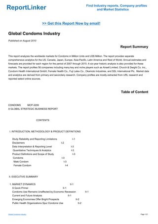 Find Industry reports, Company profiles
ReportLinker                                                                             and Market Statistics



                                   >> Get this Report Now by email!

Global Condoms Industry
Published on August 2010

                                                                                                            Report Summary

This report analyzes the worldwide markets for Condoms in Million Units and US$ Million. The report provides separate
comprehensive analytics for the US, Canada, Japan, Europe, Asia-Pacific, Latin America and Rest of World. Annual estimates and
forecasts are provided for each region for the period of 2007 through 2015. A six-year historic analysis is also provided for these
markets. The report profiles 56 companies including many key and niche players such as Ansell Limited, Church & Dwight Co. Inc.,
Condomi Health International GmbH, Female Health Co., Fuji Latex Co., Okamoto Industries, and SSL International Plc. Market data
and analytics are derived from primary and secondary research. Company profiles are mostly extracted from URL research and
reported select online sources.




                                                                                                             Table of Content


CONDOMSMCP-3209
A GLOBAL STRATEGIC BUSINESS REPORT



                           CONTENTS



 I. INTRODUCTION, METHODOLOGY & PRODUCT DEFINITIONS


     Study Reliability and Reporting Limitations                  I-1
     Disclaimers                                   I-2
     Data Interpretation & Reporting Level                      I-3
     Quantitative Techniques & Analytics                        I-3
     Product Definitions and Scope of Study                       I-3
     Condoms                                       I-3
      Male Condom                                    I-3
      Female Condom                                      I-4



II. EXECUTIVE SUMMARY


 1. MARKET DYNAMICS                                            II-1
     A Quick Primer                                 II-1
     Condoms Use Remains Unaffected by Economic Recession                        II-1
     Current and Future Analysis                           II-1
     Emerging Economies Offer Bright Prospects                          II-2
     Public Health Organizations Spur Condoms Use                         II-2



Global Condoms Industry                                                                                                         Page 1/21
 