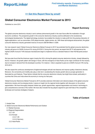 Find Industry reports, Company profiles
ReportLinker                                                                       and Market Statistics



                                             >> Get this Report Now by email!

Global Consumer Electronics Market Forecast to 2013
Published on June 2010

                                                                                                             Report Summary

The global consumer electronics industry is set to witness phenomenal growth in the near future after the moderation of tough
economic conditions. The prospective growth in the consumer electronics industry could be attributed to the revolutionary
technological developments. The digital technology revolution has enabled the industry to make profit from the growing interaction of
digital applications, such as camcorders, DVD player/recorder, digital camera, etc. With these technological advancement, the global
consumer electronics industry generated revenue of around US$ 694 Billion in 2008.


Our new research report 'Global Consumer Electronics Market Forecast to 2013' has predicted that the global consumer electronics
industry will grow at a CAGR of around 5% during 2010'2013. During this time period, we expect that 3D TV will experience the
highest CAGR of around 118% because manufacturers begin to implement 3D as a standard feature in their HD flat-panel product
lines.


We have also found that the American region (mainly the US) is driving the global consumer electronics industry, closely followed by
the EU. However, the growth pattern will change in future, with the emergence of Asia Pacific as the major contributor for the industry
due to increase in demand from the developed countries. For instance - India is expected to grow at a CAGR of around 19% during
2010-2013.


We also expect the continuous development of digital technologies will add new features and improve quality of electronic devices.
Moreover, the connectivity and mobility also play a vital role in accelerating the industry growth rate as younger generation is
fascinated by such features. These factors indicate that the consumer electronics industry has bright future ahead, particularly in
countries like China and India where the economy is moving at a fast pace.


'Global Consumer Electronics Market Forecast to 2013' provides extensive information and rational analysis of the global consumer
electronics industry and its emerging trends. It gives an insight into the regional trends together with discussion on the product
segmentation. We have thoroughly analyzed market size, growth opportunities, regional segmentation and trends in technology to
give comprehensive overview of the market. We have also included the key players segment to give brief idea of the competitive
landscape and business strategies of players.




                                                                                                              Table of Content

1. Analyst View
2. Global Consumer Electronics Market Performance and Outlook
   2.1 Market Overview
   2.2 Regional Segmentation
         2.2.1 US
         2.2.2 Europe
                2.2.2.1 UK
                2.2.2.2 Germany
         2.2.3 Asia-Pacific



Global Consumer Electronics Market Forecast to 2013                                                                                Page 1/6
 