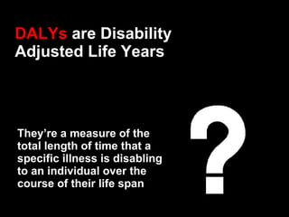 DALYs  are Disability Adjusted Life Years They’re a measure of the total length of time that a specific illness is disabli...