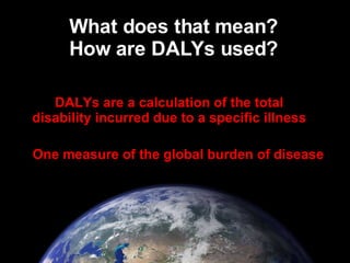 What does that mean? How are DALYs used? DALYs are a calculation of the total disability incurred due to a specific illnes...
