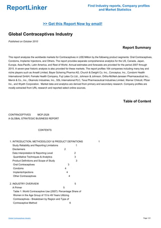 Find Industry reports, Company profiles
ReportLinker                                                                      and Market Statistics



                                   >> Get this Report Now by email!

Global Contraceptives Industry
Published on October 2010

                                                                                                         Report Summary

This report analyzes the worldwide markets for Contraceptives in US$ Million by the following product segments: Oral Contraceptives,
Condoms, Implants/ Injections, and Others. The report provides separate comprehensive analytics for the US, Canada, Japan,
Europe, Asia-Pacific, Latin America, and Rest of World. Annual estimates and forecasts are provided for the period 2007 through
2015. A seven-year historic analysis is also provided for these markets. The report profiles 164 companies including many key and
niche players such as Ansell Limited, Bayer Schering Pharma AG, Church & Dwight Co. Inc., Conceptus, Inc., Condomi Health
International GmbH, Female Health Company, Fuji Latex Co Ltd., Johnson & Johnson, Ortho-McNeil-Janssen Pharmaceutical Inc.,
Merck & Co., Inc., Okamoto Industries, Inc., SSL International PLC, Teva Pharmaceutical Industries Limited, Warner Chilcott, Pfizer
Inc., and Wyeth Corporation. Market data and analytics are derived from primary and secondary research. Company profiles are
mostly extracted from URL research and reported select online sources.




                                                                                                          Table of Content


CONTRACEPTIVES MCP-2528
A GLOBAL STRATEGIC BUSINESS REPORT



                                 CONTENTS



 1. INTRODUCTION, METHODOLOGY & PRODUCT DEFINITIONS                                1
     Study Reliability and Reporting Limitations                   1
     Disclaimers                                   2
     Data Interpretation & Reporting Level                         2
      Quantitative Techniques & Analytics                          3
     Product Definitions and Scope of Study                            3
      Oral Contraceptives                                  3
      Condoms                                          4
      Implants/Injections                                  4
      Other Contraceptives                                     4


 2. INDUSTRY OVERVIEW                                              5
     A Primer                                      5
      Table 1: World Contraceptive Use (2007): Percentage Share of
      Women in the Age Group of 15 to 49 Years Utilizing
      Contraceptives - Breakdown by Region and Type of
      Contraceptive Method                                     6




Global Contraceptives Industry                                                                                              Page 1/21
 