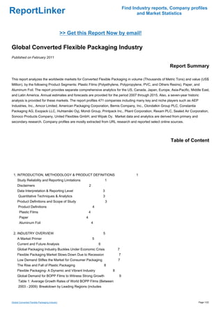 Find Industry reports, Company profiles
ReportLinker                                                                                    and Market Statistics



                                               >> Get this Report Now by email!

Global Converted Flexible Packaging Industry
Published on February 2011

                                                                                                              Report Summary

This report analyzes the worldwide markets for Converted Flexible Packaging in volume (Thousands of Metric Tons) and value (US$
Million), by the following Product Segments: Plastic Films (Polyethylene, Polypropylene, PVC, and Others Resins), Paper, and
Aluminum Foil. The report provides separate comprehensive analytics for the US, Canada, Japan, Europe, Asia-Pacific, Middle East,
and Latin America. Annual estimates and forecasts are provided for the period 2007 through 2015. Also, a seven-year historic
analysis is provided for these markets. The report profiles 471 companies including many key and niche players such as AEP
Industries, Inc., Amcor Limited, American Packaging Corporation, Bemis Company, Inc., Clondalkin Group PLC, Constantia
Packaging AG, Exopack LLC, Huhtamäki Oyj, Mondi Group, Printpack Inc., Pliant Corporation, Rexam PLC, Sealed Air Corporation,
Sonoco Products Company, United Flexibles GmbH, and Wipak Oy. Market data and analytics are derived from primary and
secondary research. Company profiles are mostly extracted from URL research and reported select online sources.




                                                                                                               Table of Content




 1. INTRODUCTION, METHODOLOGY & PRODUCT DEFINITIONS                                            1
     Study Reliability and Reporting Limitations                         1
     Disclaimers                                             2
     Data Interpretation & Reporting Level                               3
      Quantitative Techniques & Analytics                                3
     Product Definitions and Scope of Study                                  3
      Product Definitions                                        4
       Plastic Films                                         4
       Paper                                             4
       Aluminum Foil                                             4


 2. INDUSTRY OVERVIEW                                                    5
     A Market Primer                                             5
     Current and Future Analysis                                     6
     Global Packaging Industry Buckles Under Economic Crisis                         7
     Flexible Packaging Market Slows Down Due to Recession                           7
     Low Demand Stifles the Market for Consumer Packaging                            7
     The Rise and Fall of Plastic Packaging                              8
     Flexible Packaging- A Dynamic and Vibrant Industry                          8
     Global Demand for BOPP Films to Witness Strong Growth                           9
      Table 1: Average Growth Rates of World BOPP Films (Between
      2003 - 2009): Breakdown by Leading Regions (includes



Global Converted Flexible Packaging Industry                                                                                 Page 1/22
 
